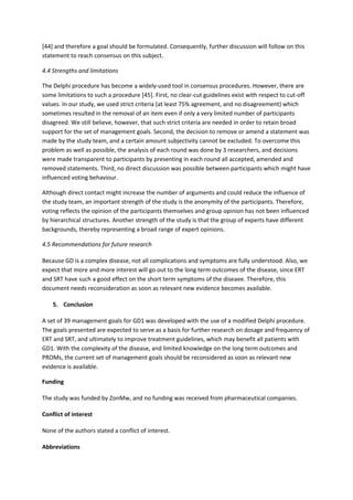 [44] and therefore a goal should be formulated. Consequently, further discussion will follow on this
statement to reach consensus on this subject.
4.4 Strengths and limitations
The Delphi procedure has become a widely-used tool in consensus procedures. However, there are
some limitations to such a procedure [45]. First, no clear-cut guidelines exist with respect to cut-off
values. In our study, we used strict criteria (at least 75% agreement, and no disagreement) which
sometimes resulted in the removal of an item even if only a very limited number of participants
disagreed. We still believe, however, that such strict criteria are needed in order to retain broad
support for the set of management goals. Second, the decision to remove or amend a statement was
made by the study team, and a certain amount subjectivity cannot be excluded. To overcome this
problem as well as possible, the analysis of each round was done by 3 researchers, and decisions
were made transparent to participants by presenting in each round all accepted, amended and
removed statements. Third, no direct discussion was possible between participants which might have
influenced voting behaviour.
Although direct contact might increase the number of arguments and could reduce the influence of
the study team, an important strength of the study is the anonymity of the participants. Therefore,
voting reflects the opinion of the participants themselves and group opinion has not been influenced
by hierarchical structures. Another strength of the study is that the group of experts have different
backgrounds, thereby representing a broad range of expert opinions.
4.5 Recommendations for future research
Because GD is a complex disease, not all complications and symptoms are fully understood. Also, we
expect that more and more interest will go out to the long term outcomes of the disease, since ERT
and SRT have such a good effect on the short term symptoms of the diseaee. Therefore, this
document needs reconsideration as soon as relevant new evidence becomes available.
5. Conclusion
A set of 39 management goals for GD1 was developed with the use of a modified Delphi procedure.
The goals presented are expected to serve as a basis for further research on dosage and frequency of
ERT and SRT, and ultimately to improve treatment guidelines, which may benefit all patients with
GD1. With the complexity of the disease, and limited knowledge on the long term outcomes and
PROMs, the current set of management goals should be reconsidered as soon as relevant new
evidence is available.
Funding
The study was funded by ZonMw, and no funding was received from pharmaceutical companies.
Conflict of interest
None of the authors stated a conflict of interest.
Abbreviations
 