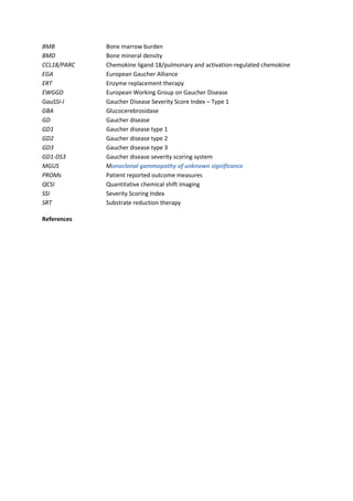 BMB Bone marrow burden
BMD Bone mineral density
CCL18/PARC Chemokine ligand 18/pulmonary and activation-regulated chemokine
EGA European Gaucher Alliance
ERT Enzyme replacement therapy
EWGGD European Working Group on Gaucher Disease
GauSSI-I Gaucher Disease Severity Score Index – Type 1
GBA Glucocerebrosidase
GD Gaucher disease
GD1 Gaucher disease type 1
GD2 Gaucher disease type 2
GD3 Gaucher disease type 3
GD1-DS3 Gaucher disease severity scoring system
MGUS Monoclonal gammopathy of unknown significance
PROMs Patient reported outcome measures
QCSI Quantitative chemical shift imaging
SSI Severity Scoring Index
SRT Substrate reduction therapy
References
 