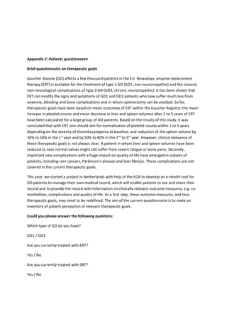 Appendix 2: Patients questionnaire
Brief questionnaire on therapeutic goals
Gaucher disease (GD) affects a few thousand patients in the EU. Nowadays, enzyme replacement
therapy (ERT) is available for the treatment of type 1 GD (GD1, non-neuronopathic) and the visceral,
non-neurological complications of type 3 GD (GD3, chronic neuronopathic). It has been shown that
ERT can modify the signs and symptoms of GD1 and GD3 patients who now suffer much less from
anaemia, bleeding and bone complications and in whom splenectomy can be avoided. So far,
therapeutic goals have been based on mean outcomes of ERT within the Gaucher Registry: the mean
increase in platelet counts and mean decrease in liver and spleen volumes after 2 to 5 years of ERT
have been calculated for a large group of GD patients. Based on the results of this study, it was
concluded that with ERT one should aim for normalisation of platelet counts within 1 to 5 years
depending on the severity of thrombocytopenia at baseline, and reduction of the spleen volume by
30% to 50% in the 1st
year and by 50% to 60% in the 2nd
to 5th
year. However, clinical relevance of
these therapeutic goals is not always clear. A patient in whom liver and spleen volumes have been
reduced to near normal values might still suffer from severe fatigue or bone pains. Secondly,
important new complications with a huge impact on quality of life have emerged in subsets of
patients, including rare cancers, Parkinson's disease and liver fibrosis. These complications are not
covered in the current therapeutic goals.
This year, we started a project in Netherlands with help of the EGA to develop an e-Health tool for
GD patients to manage their own medical record, which will enable patients to see and share their
record and to provide the record with information on clinically relevant outcome measures, e.g. co-
morbidities, complications and quality of life. As a first step, these outcome measures, and thus
therapeutic goals, may need to be redefined. The aim of the current questionnaire is to make an
inventory of patient perception of relevant therapeutic goals.
Could you please answer the following questions:
Which type of GD do you have?
GD1 / GD3
Are you currently treated with ERT?
Yes / No
Are you currently treated with SRT?
Yes / No
 
