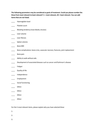 The following parameters may be considered as goals of treatment. Could you please number the
these from most relevant to least relevant? 1 = most relevant, 20 = least relevant. You can add
items that are not listed.
____ Haemoglobin level
____ Platelet count
____ Bleeding tendency (nose bleeds, bruises)
____ Liver volume
____ Liver fibrosis
____ Spleen volume
____ Bone MRI
____ Bone complications: bone crisis, avascular necrosis, fractures, joint replacement
____ Bone pain
____ Ability to walk without aids
____ Development of associated diseases such as cancer and Parkinson’s disease
____ Fatigue
____ Quality of life
____ Independence
____ Employment
____ Social functioning
____ Other:
____ Other:
____ Other:
____ Other:
For the 5 most relevant items, please explain why you have selected these
1:
2:
3:
 