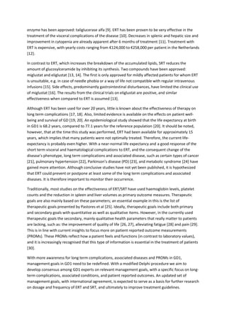 enzyme has been approved: taliglucerase alfa [9]. ERT has been proven to be very effective in the
treatment of the visceral complications of the disease [10]. Decreases in splenic and hepatic size and
improvement in cytopenia are already apparent after 6 months of treatment [11]. Treatment with
ERT is expensive, with yearly costs ranging from €124,000 to €258,000 per patient in the Netherlands
[12].
In contrast to ERT, which increases the breakdown of the accumulated lipids, SRT reduces the
amount of glucosylceramide by inhibiting its synthesis. Two compounds have been approved:
miglustat and eliglustat [13, 14]. The first is only approved for mildly affected patients for whom ERT
is unsuitable, e.g. in case of needle phobia or a way of life not compatible with regular intravenous
infusions [15]. Side effects, predominantly gastrointestinal disturbances, have limited the clinical use
of miglustat [16]. The results from the clinical trials on eliglustat are positive, and similar
effectiveness when compared to ERT is assumed [13].
Although ERT has been used for over 20 years, little is known about the effectiveness of therapy on
long term complications [17, 18]. Also, limited evidence is available on the effects on patient well-
being and survival of GD [19, 20]. An epidemiological study showed that the life expectancy at birth
in GD1 is 68.2 years, compared to 77.1 years for the reference population [20]. It should be noted,
however, that at the time this study was performed, ERT had been available for approximately 15
years, which implies that many patients were not optimally treated. Therefore, the current life-
expectancy is probably even higher. With a near-normal life expectancy and a good response of the
short term visceral and haematological complications to ERT, and the consequent change of the
disease’s phenotype, long term complications and associated disease, such as certain types of cancer
[21], pulmonary hypertension [22], Parkinson’s disease (PD) [23], and metabolic syndrome [24] have
gained more attention. Although conclusive studies have not yet been published, it is hypothesized
that ERT could prevent or postpone at least some of the long term complications and associated
diseases. It is therefore important to monitor their occurrence.
Traditionally, most studies on the effectiveness of ERT/SRT have used haemoglobin levels, platelet
counts and the reduction in spleen and liver volumes as primary outcome measures. Therapeutic
goals are also mainly based on these parameters; an essential example in this is the list of
therapeutic goals presented by Pastores et al [25]. Ideally, therapeutic goals include both primary
and secondary goals with quantitative as well as qualitative items. However, in the currently used
therapeutic goals the secondary, mainly qualitative health parameters that really matter to patients
are lacking, such as: the improvement of quality of life [26, 27], alleviating fatigue [28] and pain [29].
This is in line with current insights to focus more on patient reported outcome measurements
(PROMs). These PROMs reflect how a patient feels and functions (in contrast to laboratory values),
and it is increasingly recognised that this type of information is essential in the treatment of patients
[30].
With more awareness for long term complications, associated diseases and PROMs in GD1,
management goals in GD1 need to be redefined. With a modified Delphi procedure we aim to
develop consensus among GD1 experts on relevant management goals, with a specific focus on long-
term complications, associated conditions, and patient reported outcomes. An updated set of
management goals, with international agreement, is expected to serve as a basis for further research
on dosage and frequency of ERT and SRT, and ultimately to improve treatment guidelines.
 