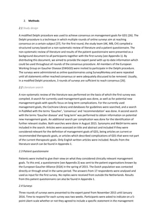 2. Methods
2.1 Study design
A modified Delphi procedure was used to achieve consensus on management goals for GD1 [26]. The
Delphi procedure is a technique in which multiple rounds of online surveys aim at reaching
consensus on a certain subject [27]. For the first round, the study team (AK, MB, CH) compiled a
structured survey based on a non-systematic review of literature and a patient questionnaire. The
non-systematic review of literature and results of the patient questionnaire were presented as a
background document to all participants together with the first survey (see Appendix 1). By
distributing this document, we aimed to provide the expert panel with up-to-date information which
could be used throughout all rounds of the consensus procedure. All members of the European
Working Group on Gaucher Disease (EWGGD) were invited to participate in the Delphi procedure.
The surveys were administered as online questionnaires using SurveyMonkey and were repeated
until all statements either reached consensus or were adequately discussed to be removed. Usually,
in a modified Delphi procedure, 3 rounds of surveys are sufficient to reach consensus [26].
2.2 Literature search
A non-systematic review of the literature was performed on the basis of which the first survey was
compiled. A search for currently used management goals was done, as well as for potential new
management goals with specific focus on long term complications. For the currently used
management goals, the Cochrane Library and databases for guidelines were searched, and a search
in PubMed with the terms ‘Gaucher’, ‘consensus’ and ‘recommendation’ was done. A second search
with the terms ‘Gaucher disease’ and ‘long term’ was performed to obtain information on potential
new management goals. An additional search per complication was done for the identification of
further relevant studies. Both searches were done in August 2015. Synonyms and MeSH terms were
included in the search. Articles were assessed on title and abstract and included if they were
considered relevant for the definition of management goals of GD1, being articles on current or
recommended therapeutic goals, or articles which described complications of GD1 that were not part
of the current therapeutic goals. Only English written articles were included. Results from the
literature search can be found in Appendix 1.
2.3 Patient questionnaire
Patients were invited to give their view on what they considered clinically relevant management
goals. To this end, a questionnaire (see Appendix 2) was sent to the patient organisations known by
the European Gaucher Alliance (EGA) in the spring of 2015. The Dutch population was contacted
directly or through email in the same period. The answers from 17 respondents were analysed and
used as input for the first survey. No replies were received from outside the Netherlands. Results
from this patient questionnaire can also be found in Appendix 1.
2.4 Surveys
Three rounds of surveys were presented to the expert panel from November 2015 until January
2016. Time to respond for each survey was two weeks. Participants were asked to indicate on a 5-
point Likert-scale whether or not they agreed to include a specific statement in the management
 