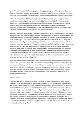 goals. This scale included the following options: strongly agree, agree, neither agree nor disagree,
disagree and strongly disagree. We encouraged participants to add comments to support their vote.
In the first and second survey participants were invited to suggest additional, possibly relevant goals.
In the first survey a total of 64 statements (i.e. potential management goals) were presented,
including all therapeutic goals previously presented by Pastores et al [25]. The statements were
divided into the following 11 categories: general well-being, fatigue, bleeding tendency, mobility,
visceral complications, pulmonary complications, malignancies, metabolic complications,
neurological complications, disease severity scores and biochemical markers. In each survey, these
categories were divided into short term and long term complications.
After each round, the responses were analysed and statements were removed, amended or repeated
without revision; new statements were added as suggested by the participants. Statements were not
repeated if consensus to include the statement was reached. Statements were removed when the
study team thought it very unlikely, based on a significant number of participants who disagreed, or
the comments raised by one or more participants, that the panel would reach consensus on that
statement in the next round, even if the statement was amended. Although the removed statements
were not voted on in the next round, they were presented in the survey to give participants full
insight in choices made by the study team. Statements were amended based upon the comments
raised when considered beneficial. If the argumentation of the participants who disagreed was
considered insufficient to either remove or revise the statement, this statement was repeated
without amendment. Arguments used by the study team for this were: comments were unclear or
missing, or only one participant disagreed.
Along with the second and third round, participants were provided with anonymized results of the
previous round, consisting of absolute scores and comments, and argumentation used by the study
team to amend the survey. In the second round the argumentation was presented in an e-mail with
general remarks and in the third survey arguments were given per statement, including the most
important comments of the participants. Statements that did not reach consensus after the third
round were removed. Finally, the results were presented to the participants as a manuscript for
review and final approval.
2.5 Data analysis
Consensus was defined to be reached when 75% of the participants agreed on inclusion of that
statement in the management goals, and no one disagreed [31, 32]. To investigate whether there
was an effect of the number of patients the physician takes care of, a chi-squared test for trend was
performed. To this end, the data was split into three groups, based upon the number of patients
treated by the physicians. In the first survey 7 physicians indicated that they follow <15 patients in
their centre, 8 physicians reported 15-100 patients and another 8 physicians >100 patients. For the
analysis the answer options ‘strongly agree’ and ‘agree’ were combined as well as ‘strongly disagree’
and ‘disagree’. The groups were compared for how frequently they agreed or disagreed with a
statement. Participants were removed from this analysis if >10% of the values were missing. The chi-
squared test for trend was performed using SPSS Statistics 22.0 [33]. A p-value of less than 0.05 was
considered statistically significant.
 