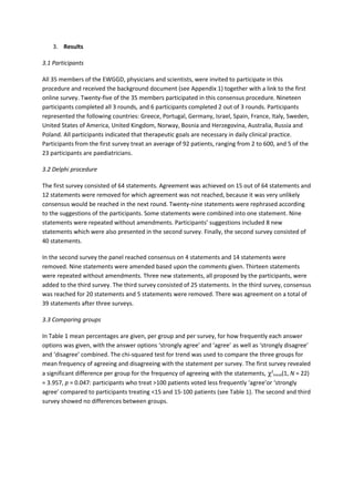 3. Results
3.1 Participants
All 35 members of the EWGGD, physicians and scientists, were invited to participate in this
procedure and received the background document (see Appendix 1) together with a link to the first
online survey. Twenty-five of the 35 members participated in this consensus procedure. Nineteen
participants completed all 3 rounds, and 6 participants completed 2 out of 3 rounds. Participants
represented the following countries: Greece, Portugal, Germany, Israel, Spain, France, Italy, Sweden,
United States of America, United Kingdom, Norway, Bosnia and Herzegovina, Australia, Russia and
Poland. All participants indicated that therapeutic goals are necessary in daily clinical practice.
Participants from the first survey treat an average of 92 patients, ranging from 2 to 600, and 5 of the
23 participants are paediatricians.
3.2 Delphi procedure
The first survey consisted of 64 statements. Agreement was achieved on 15 out of 64 statements and
12 statements were removed for which agreement was not reached, because it was very unlikely
consensus would be reached in the next round. Twenty-nine statements were rephrased according
to the suggestions of the participants. Some statements were combined into one statement. Nine
statements were repeated without amendments. Participants’ suggestions included 8 new
statements which were also presented in the second survey. Finally, the second survey consisted of
40 statements.
In the second survey the panel reached consensus on 4 statements and 14 statements were
removed. Nine statements were amended based upon the comments given. Thirteen statements
were repeated without amendments. Three new statements, all proposed by the participants, were
added to the third survey. The third survey consisted of 25 statements. In the third survey, consensus
was reached for 20 statements and 5 statements were removed. There was agreement on a total of
39 statements after three surveys.
3.3 Comparing groups
In Table 1 mean percentages are given, per group and per survey, for how frequently each answer
options was given, with the answer options ‘strongly agree’ and ‘agree’ as well as ‘strongly disagree’
and ‘disagree’ combined. The chi-squared test for trend was used to compare the three groups for
mean frequency of agreeing and disagreeing with the statement per survey. The first survey revealed
a significant difference per group for the frequency of agreeing with the statements, χ2
trend(1, N = 22)
= 3.957, p = 0.047: participants who treat >100 patients voted less frequently ‘agree’or ‘strongly
agree’ compared to participants treating <15 and 15-100 patients (see Table 1). The second and third
survey showed no differences between groups.
 