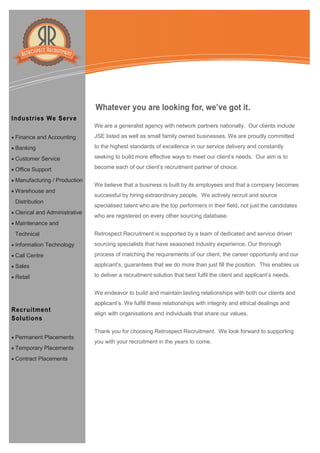 Information Technology Solutions
We are a generalist agency with network partners nationally. Our clients include
JSE listed as well as small family owned businesses. We are proudly committed
to the highest standards of excellence in our service delivery and constantly
seeking to build more effective ways to meet our client’s needs. Our aim is to
become each of our client’s recruitment partner of choice.
We believe that a business is built by its employees and that a company becomes
successful by hiring extraordinary people. We actively recruit and source
specialised talent who are the top performers in their field, not just the candidates
who are registered on every other sourcing database.
Retrospect Recruitment is supported by a team of dedicated and service driven
sourcing specialists that have seasoned industry experience. Our thorough
process of matching the requirements of our client, the career opportunity and our
applicant’s, guarantees that we do more than just fill the position. This enables us
to deliver a recruitment solution that best fulfil the client and applicant’s needs.
We endeavor to build and maintain lasting relationships with both our clients and
applicant’s. We fulfill these relationships with integrity and ethical dealings and
align with organisations and individuals that share our values.
Thank you for choosing Retrospect Recruitment. We look forward to supporting
you with your recruitment in the years to come.
Industries We Serve
 Finance and Accounting
 Banking
 Customer Service
 Office Support
 Manufacturing / Production
 Warehouse and
Distribution
 Clerical and Administrative
 Maintenance and
Technical
 Information Technology
 Call Centre
 Sales
 Retail
Recruitment
Solutions
 Permanent Placements
 Temporary Placements
 Contract Placements
Whatever you are looking for, we’ve got it.
 