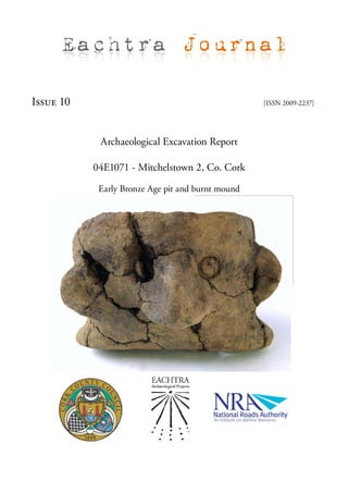 Eachtra Journal

Issue 10                                           [ISSN 2009-2237]




            Archaeological Excavation Report

           04E1071 - Mitchelstown 2, Co. Cork

            Early Bronze Age pit and burnt mound
 