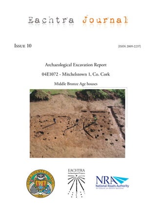 Eachtra Journal

Issue 10                                        [ISSN 2009-2237]




            Archaeological Excavation Report

           04E1072 - Mitchelstown 1, Co. Cork

                 Middle Bronze Age houses
 