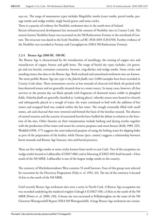 04E1119        Stagpark 3, Co. Cork - N8 Mitchelstown Relief Road                    ISSUE 10: Eachtra Journal - ISSN 2009-2237



        axes etc. The range of monuments types includes Megalithic tombs (court tombs, portal tombs, pas-
        sage tombs and wedge tombs), single burial graves and stone circles.
        There is a paucity of evidence for Neolithic settlement sites in the south-west of Ireland.
        Recent infrastructural development has increased the amount of Neolithic sites in County Cork. The
        nearest known Neolithic house was excavated on the N8 Rathcormac-Fermoy in the townland of Gor-
        tore. The structure was dated to the Early Neolithic cal BC 3928-3655 (UB 6769). Further evidence of
        the Neolithic was recorded at Fermoy and Curraghprevin (NRA N8 Rathcormac Fermoy).


        2.2.4 Bronze Age 2000 BC -500 BC
        The Bronze Age is characterised by the introduction of metallurgy, the mining of copper ores and
        manufacture of copper, bronze and gold items. The range of burial site types includes, cist graves,
        pit and urn burials, cremation cemeteries, barrows, ring-ditches and wedge tombs. Stone circles and
        standing stones also date to the Bronze Age. Both enclosed and unenclosed settlement sites are known.
        The most prolific Bronze Age site type is the fulacht fiadh; over 2,000 examples have been recorded in
        County Cork alone. These monuments survive as low mounds of charcoal rich black silt packed with
        heat-shattered stones and are generally situated close to a water source. In many cases, however, all that
        survives to the present day are black spreads with fragments of shattered stones visible in ploughed
        fields. Fulachta fiadh are generally classified as ‘cooking places’, whereby stones were heated in a hearth
        and subsequently placed in a trough of water, the water continued to boil with the addition of hot
        stones and wrapped food was cooked within the hot water. The trough eventually filled with small
        stones, ash and charcoal that were removed and formed the basis of the familiar mound. The absence
        of animal remains and the scarcity of associated hearths have fuelled the debate in relation to the func-
        tion of the sites. Other theories on their interpretation include bathing and dyeing textiles together
        with the production of hot water and steam for curative purposes and sweat houses (Kelly 1989, 225).
        Waddell (1998, 177) suggests the semi-industrial purpose of using the boiling water for dipping hides
        as part of the preparation of the leather, while Dunne (pers. comm.) suggests a relationship between
        burnt mounds and Bronze Age funerary rites and burial practices.


        There are few wedge tombs or stone circles known from north or east Cork. Two of the exceptions are
        wedge tombs located at Labbacallee (CO027-086) and at Manning (CO027-091) both located c. 8 km
        south of the N8 MRR. Labbacallee is one of the largest wedge tombs in the country.


        The cemetery of Mitchelstowndown West contains 53 small barrows. Four of this group were selected
        for excavation by the Discovery Programme (Daly et. al. 1992, 44). The site of the cemetery is located
        16 km to the north of the N8 MRR.


        Until recently Bronze Age settlement sites were a rarity in North Cork. A Bronze Age occupation site
        was recorded underlying the medieval ringfort Lisleagh I (CO027-158) c.3.5km to the south of the N8
        MRR (Power et. al. 2000, 210). A house site was excavated at Killydonoghoe on the route of the N8
        Glanmire-Watergrasshill Bypass (NRA N8 Watergrasshill). A large Bronze Age settlement site consist-



Permalink: http://eachtra.ie/index.php/journal/04e1119-stagpark3/                                                            4
 