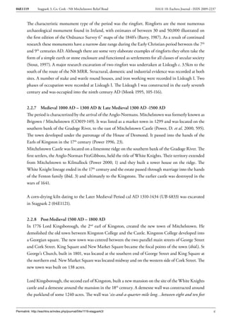 04E1119        Stagpark 3, Co. Cork - N8 Mitchelstown Relief Road                   ISSUE 10: Eachtra Journal - ISSN 2009-2237



        The characteristic monument type of the period was the ringfort. Ringforts are the most numerous
        archaeological monument found in Ireland, with estimates of between 30 and 50,000 illustrated on
        the first edition of the Ordnance Survey 6” maps of the 1840’s (Barry, 1987). As a result of continued
        research these monuments have a narrow date range during the Early Christian period between the 7th
        and 9th centuries AD. Although there are some very elaborate examples of ringforts they often take the
        form of a simple earth or stone enclosure and functioned as settlements for all classes of secular society
        (Stout, 1997). A major research excavation of two ringfort was undertaken at Lisleagh c. 3.5km to the
        south of the route of the N8 MRR. Structural, domestic and industrial evidence was recorded at both
        sites. A number of stake and wattle round houses, and iron working were recorded in Lisleagh I. Two
        phases of occupation were recorded at Lisleagh I. The Lisleagh I was constructed in the early seventh
        century and was occupied into the ninth century AD (Monk 1995, 105-116).


        2.2.7 Medieval 1000 AD – 1300 AD & Late Medieval 1300 AD -1500 AD
        The period is characterized by the arrival of the Anglo-Normans. Mitchelstown was formerly known as
        Brigown / Mitchelstown (CO019-149). It was listed as a market town in 1299 and was located on the
        southern bank of the Gradoge River, to the east of Mitchelstown Castle (Power, D. et al. 2000, 595).
        The town developed under the patronage of the House of Desmond. It passed into the hands of the
        Earls of Kingston in the 17th century (Power 1996, 23).
        Mitchelstown Castle was located on a limestone ridge on the southern bank of the Gradoge River. The
        first settlers, the Anglo-Norman FitzGibbons, held the title of White Knights. Their territory extended
        from Mitchelstown to Kilmallock (Power 2000, 1) and they built a tower house on the ridge. The
        White Knight lineage ended in the 17th century and the estate passed through marriage into the hands
        of the Fenton family (ibid. 3) and ultimately to the Kingstons. The earlier castle was destroyed in the
        wars of 1641.


        A corn-drying kiln dating to the Later Medieval Period cal AD 1310-1434 (UB 6833) was excavated
        in Stagpark 2 (04E1121).


        2.2.8 Post-Medieval 1500 AD – 1800 AD
        In 1776 Lord Kingsborough, the 2nd earl of Kingston, created the new town of Mitchelstown. He
        demolished the old town between Kingston College and the Castle. Kingston College developed into
        a Georgian square. The new town was centred between the two parallel main streets of George Street
        and Cork Street. King Square and New Market Square became the focal points of the town (ibid.). St
        George’s Church, built in 1801, was located at the southern end of George Street and King Square at
        the northern end. New Market Square was located midway and on the western side of Cork Street. The
        new town was built on 138 acres.


        Lord Kingsborough, the second earl of Kingston, built a new mansion on the site of the White Knights
        castle and a demesne around the mansion in the 18th century. A demesne wall was constructed around
        the parkland of some 1240 acres. The wall was ‘six-and-a-quarter-mile long…between eight and ten feet


Permalink: http://eachtra.ie/index.php/journal/04e1119-stagpark3/                                                           6
 