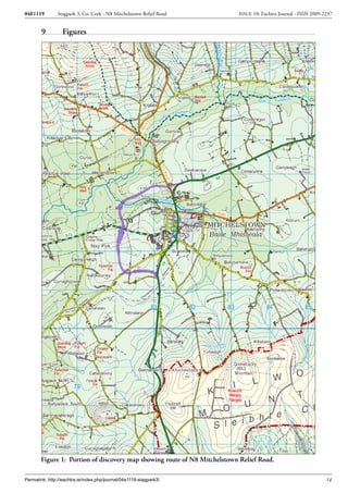 04E1119        Stagpark 3, Co. Cork - N8 Mitchelstown Relief Road         ISSUE 10: Eachtra Journal - ISSN 2009-2237


        9         Figures




       Figure 1: Portion of discovery map showing route of N8 Mitchelstown Relief Road.

Permalink: http://eachtra.ie/index.php/journal/04e1119-stagpark3/                                                14
 