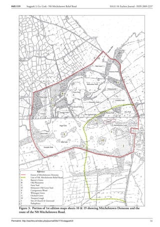 04E1119        Stagpark 3, Co. Cork - N8 Mitchelstown Relief Road                                                        ISSUE 10: Eachtra Journal - ISSN 2009-2237




                                                                                                                            ell
                                                                                                                           W
                                                                                                                        ay
                                                                                                                      nd
                                                                                                                    Su
                                                                                                      Well Field


                                                                                                                        Yeomens Field




                                                                                                                                      A
                                                                                         Ballyarthur Field

                                                                                                                     Parkanimrish

                                                                     Clyroe Field
                                                       B
                              Glen Field
                                             C                                                                                     Limekiln Field
                                                                                            Donnellys Field

                                                D                    Laknock Field


                                                     Sandpit Field                                                                                  Deer Park
                               Garrane                                                                             Warren Field
                                                                                     New Orchard Park


                                                                                                     G                   ond
                                                                                                                   Fishp

                                                    High Field                                                                    Mitchelstown Castle



                                                                                                                             I
                               Brick Field
                                                           E

                                                                                                               H
                                                      Milk Field


                                   Turnpike Field                                    F                                                         J




                           Reference
                    Extent of Mitchelstown Demense
                    Line of N8, Mitchelstown Relief Road
          A         Barrett's Grove
          B         Old Pheasantry
          C         Farm Yard
          D         Kiltaunave Old Grave Yard
          E         Carriganoura Wood
          F         Whitegate Grove
          G         Orchard Grove
          H         Troopers Lough
          I         Site of Church & Graveyard
          J         Parkaphuca

        Figure 3: Portion of 1st edition maps sheets 10 & 19 showing Mitchelstown Demesne and the
        route of the N8 Mitchelstown Road.

Permalink: http://eachtra.ie/index.php/journal/04e1119-stagpark3/                                                                                               16
 