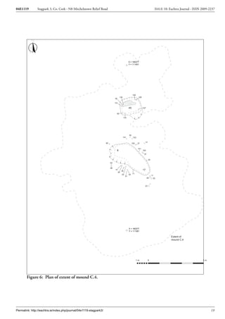 04E1119        Stagpark 3, Co. Cork - N8 Mitchelstown Relief Road                                                                       ISSUE 10: Eachtra Journal - ISSN 2009-2237




                                                                                                  X = 180277
                                                                                                  Y = 111401




                                                                                                       129
                                                                                     130                      128
                                                                              92

                                                                              131

                                                                                                  45                127

                                                                                90

                                                                                           132




                                                                                                  39
                                                                                           141          103


                                                                    60                                                   31
                                                                                                       102    37

                                                                                                              101
                                                                                8                                   100
                                                                                                                     27

                                                                                                                              25
                                                                         63

                                                                         58
                                                                               41
                                                                                    34
                                                                                                                    17
                                                                                 35
                                                                                    33            53 71                            11
                                                                                             51
                                                                                                                          49        20



                                                                                                                      23




                                                                                                  X = 180277
                                                                                                  Y = 111381

                                                                                                                                                   Extent of
                                                                                                                                                   mound C.4




                                                                                                             1m               0                                          5m




        Figure 6: Plan of extent of mound C.4.




Permalink: http://eachtra.ie/index.php/journal/04e1119-stagpark3/                                                                                                              19
 