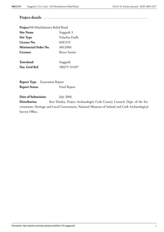 04E1119        Stagpark 3, Co. Cork - N8 Mitchelstown Relief Road          ISSUE 10: Eachtra Journal - ISSN 2009-2237



        Project details

        Project N8 Mitchelstown Relief Road
        Site Name                    Stagpark 3
        Site Type                    Fulachta Fiadh
        Licence No.                  04E1119
        Ministerial Order No.        A012/001
        Licensee                     Bruce Sutton


        Townland                                Stagpark
        Nat. Grid Ref.                          180275 111397



        Report Type Excavation Report
        Report Status            Final Report


        Date of Submission           July 2006
        Distribution          Ken Hanley, Project Archaeologist Cork County Council, Dept. of the En-
        vironment, Heritage and Local Government, National Museum of Ireland and Cork Archaeological
        Survey Office.




Permalink: http://eachtra.ie/index.php/journal/04e1119-stagpark3/                                                  v
 