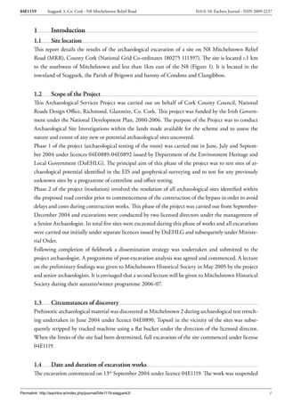04E1119        Stagpark 3, Co. Cork - N8 Mitchelstown Relief Road                  ISSUE 10: Eachtra Journal - ISSN 2009-2237



        1         Introduction
        1.1       Site location
        This report details the results of the archaeological excavation of a site on N8 Mitchelstown Relief
        Road (MRR), County Cork (National Grid Co-ordinates 180275 111397). The site is located c.1 km
        to the southwest of Mitchelstown and less than 1km east of the N8 (Figure 1). It is located in the
        townland of Stagpark, the Parish of Brigown and barony of Condons and Clangibbon.


        1.2       Scope of the Project
        This Archaeological Services Project was carried out on behalf of Cork County Council, National
        Roads Design Office, Richmond, Glanmire, Co. Cork. This project was funded by the Irish Govern-
        ment under the National Development Plan, 2000-2006. The purpose of the Project was to conduct
        Archaeological Site Investigations within the lands made available for the scheme and to assess the
        nature and extent of any new or potential archaeological sites uncovered.
        Phase 1 of the project (archaeological testing of the route) was carried out in June, July and Septem-
        ber 2004 under licences 04E0889-04E0892 issued by Department of the Environment Heritage and
        Local Government (DoEHLG). The principal aim of this phase of the project was to test sites of ar-
        chaeological potential identified in the EIS and geophysical surveying and to test for any previously
        unknown sites by a programme of centreline and offset testing.
        Phase 2 of the project (resolution) involved the resolution of all archaeological sites identified within
        the proposed road corridor prior to commencement of the construction of the bypass in order to avoid
        delays and costs during construction works. This phase of the project was carried out from September-
        December 2004 and excavations were conducted by two licensed directors under the management of
        a Senior Archaeologist. In total five sites were excavated during this phase of works and all excavations
        were carried out initially under separate licences issued by DoEHLG and subsequently under Ministe-
        rial Order.
        Following completion of fieldwork a dissemination strategy was undertaken and submitted to the
        project archaeologist. A programme of post-excavation analysis was agreed and commenced. A lecture
        on the preliminary findings was given to Mitchelstown Historical Society in May 2005 by the project
        and senior archaeologists. It is envisaged that a second lecture will be given to Mitchelstown Historical
        Society during their autumn/winter programme 2006-07.


        1.3       Circumstances of discovery
        Prehistoric archaeological material was discovered at Mitchelstown 2 during archaeological test trench-
        ing undertaken in June 2004 under licence 04E0890. Topsoil in the vicinity of the sites was subse-
        quently stripped by tracked machine using a flat bucket under the direction of the licensed director.
        When the limits of the site had been determined, full excavation of the site commenced under license
        04E1119.


        1.4       Date and duration of excavation works
        The excavation commenced on 13th September 2004 under licence 04E1119. The work was suspended


Permalink: http://eachtra.ie/index.php/journal/04e1119-stagpark3/                                                          1
 