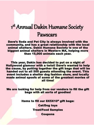 1st Annual Dakin Humane Society
Pawscars
Dave’s Soda and Pet City is always involved with the
community, and has a great relationship with the local
animal shelters. Dakin Humane Society is one of the
biggest animal shelters in Western MA, helping more
than 15,000 animals each year.
This year, Dakin has decided to put on a night of
Hollywood glamour with a twist! Dave’s wanted to help
the cause, by putting together the gift bags that will be
handed out to all 500 guests attending the event. This
event includes a shelter dog fashion show, and locally
made animal spoofs of some of the greatest movies of
all time!
We are looking for help from our vendors to fill the gift
bags with all sorts of goodies!
Items to fill our 8X5X10” gift bags:
Cat/Dog toys
Treat/Food Samples
Coupons
 