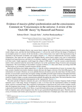 Available online at www.sciencedirect.com
ScienceDirect
Physics of Life Reviews 11 (2014) 83–84
www.elsevier.com/locate/plrev
Comment
Evidence of massive global synchronization and the consciousness
Comment on “Consciousness in the universe: A review of the
‘Orch OR’ theory” by Hameroff and Penrose
Subrata Ghosh a
, Satyajit Sahu b
, Anirban Bandyopadhyay a,∗
a National Institute for Materials Science, Sengen, Tsukuba, 305-0047, Japan
b Bio-inspired System Science, IIT Rajasthan, India
Received 27 September 2013; accepted 15 October 2013
Available online 18 October 2013
Communicated by L. Perlovsky
The blind faith that Hodgkin–Huxley type neuron bursts explain the neural information processing completely
would collapse soon, and then the brain building projects [1] all over the world will face the danger of banking on
an incomplete picture of a neuron. In the last decade, a series of discoveries were made in the logical processing of
arguments in the thousands of dendritic and synaptic channels [2–6], which are mathematically massively complex
computations. One input and one output type Hodgkin–Huxley neuron bursts neglect every part of meticulously
designed local logical processes and lead us to an absolute simplistic world, which brain builders manipulate further
to ﬁt their needs. Ample arguments would trigger the collapse of HH model [7] and the vacuum created thereafter
needs to ﬁnd a material inside the neuron that would give rise to the synchronous ﬁring of neurons and consequent
computations. The recent ﬁnding of microtubule’s resonant oscillation [8,9] that could vibrate axon brings Orch-OR
into the picture as an extremely essential concept to ﬁll the vacuum.
Hameroff and Penrose have rightly argued here [10] that the wireless communication of axons via resonant vibra-
tions around a hundred micrometers diameter domain alleviates the biggest criticism of the Orch-OR proposal. The
orchestration of resonant vibrations can occur globally between all neurons across the entire brain. For that commu-
nication, an axon inside a neuron does not require sending incredibly powerful signal wirelessly throughout the brain,
by crossing the fatty myelin sheath. Conical radiation/absorption only in its vicinity via dual polar ends of a neuron
would be enough to trigger a cascade communication globally throughout the entire brain. This article therefore closes
the series of historical argument/counterargument on the “gap junction” forever [11].
The entire episode of objective reduction also gets a new dimension because resonance frequency bands of brain
materials cover a wide range. Inverse of frequency is time, so we have now the experimental evidence of multiple
clocks, each for a resonance band. Thus, transition of information or signal from one clock-world to another consoli-
dates the imaginary time concept [12]. In addition, the fractal shape of entire brain architecture suggests that one clock
is physically located inside another clock. Hence, we get information processing in an imaginary space. When we have
both an imaginary space and an imaginary time, then we get a generalized hyperdimension space. Therefore, the dis-
covery of resonance and wireless processing lead to a layered architecture of multiple space–time metric stacked one
DOI of original article: http://dx.doi.org/10.1016/j.plrev.2013.08.002.
* Corresponding author.
E-mail address: anirban.bandyo@gmail.com (A. Bandyopadhyay).
1571-0645/$ – see front matter Crown Copyright © 2013 Published by Elsevier B.V. All rights reserved.
http://dx.doi.org/10.1016/j.plrev.2013.10.007
 