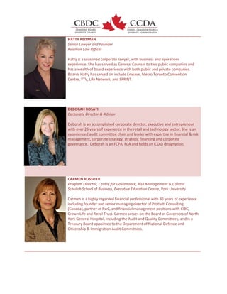 HATTY REISMAN
Senior Lawyer and Founder
Reisman Law Offices
Hatty is a seasoned corporate lawyer, with business and operations
experience. She has served as General Counsel to two public companies and
has a wealth of board experience with both public and private companies.
Boards Hatty has served on include Enwave, Metro Toronto Convention
Centre, YTV, Life Network, and SPRINT.
DEBORAH ROSATI
Corporate Director & Advisor
Deborah is an accomplished corporate director, executive and entrepreneur
with over 25 years of experience in the retail and technology sector. She is an
experienced audit committee chair and leader with expertise in financial & risk
management, corporate strategy, strategic financing and corporate
governance. Deborah is an FCPA, FCA and holds an ICD.D designation.
CARMEN ROSSITER
Program Director, Centre for Governance, Risk Management & Control
Schulich School of Business, Executive Education Centre, York University
Carmen is a highly regarded financial professional with 30 years of experience
including founder and senior managing director of Protiviti Consulting
(Canada), partner at PwC, and financial management positions with CIBC,
Crown Life and Royal Trust. Carmen serves on the Board of Governors of North
York General Hospital, including the Audit and Quality Committees, and is a
Treasury Board appointee to the Department of National Defence and
Citizenship & Immigration Audit Committees.
 