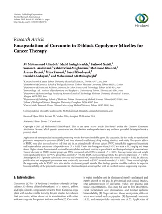 Research Article
Encapsulation of Curcumin in Diblock Copolymer Micelles for
Cancer Therapy
Ali Mohammad Alizadeh,1
Majid Sadeghizadeh,2
Farhood Najafi,3
Sussan K. Ardestani,4
Vahid Erfani-Moghadam,5
Mahmood Khaniki,6
Arezou Rezaei,7
Mina Zamani,2
Saeed Khodayari,8
Hamid Khodayari,8
and Mohammad Ali Mohagheghi1
1
Cancer Research Center, Tehran University of Medical Sciences, Tehran 14197-33141, Iran
2
Department of Genetics, School of Biological Sciences, Tarbiat Modares University, Tehran 14115-137, Iran
3
Department of Resin and Additives, Institute for Color Science and Technology, Tehran 16765-654, Iran
4
Immunology Lab, Institute of Biochemistry and Biophysics, University of Tehran, Tehran 13145-1384, Iran
5
Department of Biotechnology, Faculty of Advanced Medical Technology, Golestan University of Medical Sciences,
Gorgan 49175-553, Iran
6
Department of Pathology, School of Medicine, Tehran University of Medical Sciences, Tehran 14197-33141, Iran
7
School of Biological Science, Damghan University, Damghan 36716-41167, Iran
8
Cancer Model Research Center, Tehran University of Medical Sciences, Tehran 14197-33141, Iran
Correspondence should be addressed to Ali Mohammad Alizadeh; aalizadeh@razi.tums.ac.ir
Received 9 June 2014; Revised 22 October 2014; Accepted 23 October 2014
Academic Editor: Bruno C. Cavalcanti
Copyright © 2015 Ali Mohammad Alizadeh et al. This is an open access article distributed under the Creative Commons
Attribution License, which permits unrestricted use, distribution, and reproduction in any medium, provided the original work is
properly cited.
Application of nanoparticles has recently promising results for water insoluble agents like curcumin. In this study, we synthesized
polymeric nanoparticle-curcumin (PNPC) and then showed its efficiency, drug loading, stability, and safety. Therapeutic effects
of PNPC were also assessed on two cell lines and in an animal model of breast cancer. PNPC remarkably suppressed mammary
and hepatocellular carcinoma cells proliferation (𝑃 < 0.05). Under the dosing procedure, PNPC was safe at 31.25 mg/kg and lower
doses. Higher doses demonstrated minimal hepatocellular and renal toxicity in paraclinical and histopathological examinations.
Tumor take rate in PNPC-treated group was 37.5% compared with 87.5% in control (𝑃 < 0.05). Average tumor size and weight
were significantly lower in PNPC group than control (𝑃 < 0.05). PNPC increased proapoptotic Bax protein expression (𝑃 < 0.05).
Antiapoptotic Bcl-2 protein expression, however, was lower in PNPC-treated animals than the control ones (𝑃 < 0.05). In addition,
proliferative and angiogenic parameters were statistically decreased in PNPC-treated animals (𝑃 < 0.05). These results highlight
the suppressing role for PNPC in in vitro and in vivo tumor growth models. Our findings provide credible evidence for superior
biocompatibility of the polymeric nanocarrier in pharmacological arena together with an excellent tumor-suppressing response.
1. Introduction
Curcumin (1,7-bis (4-hydroxy-3-methoxy-phenyl)-1,6-hep-
tadiene-3,5-dione; diferuloylmethane) is a natural, yellow,
and lipid-soluble compound extracted from Curcuma longa
plant with no discernible toxicity. Recent studies have shown
that curcumin, either alone or in combination with other
anticancer agents, has potent anticancer effects [1]. Curcumin
is water insoluble and is eliminated mostly unchanged and
partly altered in the gut. In preclinical and clinical studies,
oral administration of curcumin yields low plasma and
tissue concentrations. This may be due to low absorption,
rapid metabolism and elimination, and limited systemic
bioavailability [2]. To prevail over these weak points, different
ways were tested such as piperine [3], liposomal curcumin
[4, 5], and nanoparticle curcumin use [6, 7]. Application of
Hindawi Publishing Corporation
BioMed Research International
Volume 2015,Article ID 824746, 14 pages
http://dx.doi.org/10.1155/2015/824746
 
