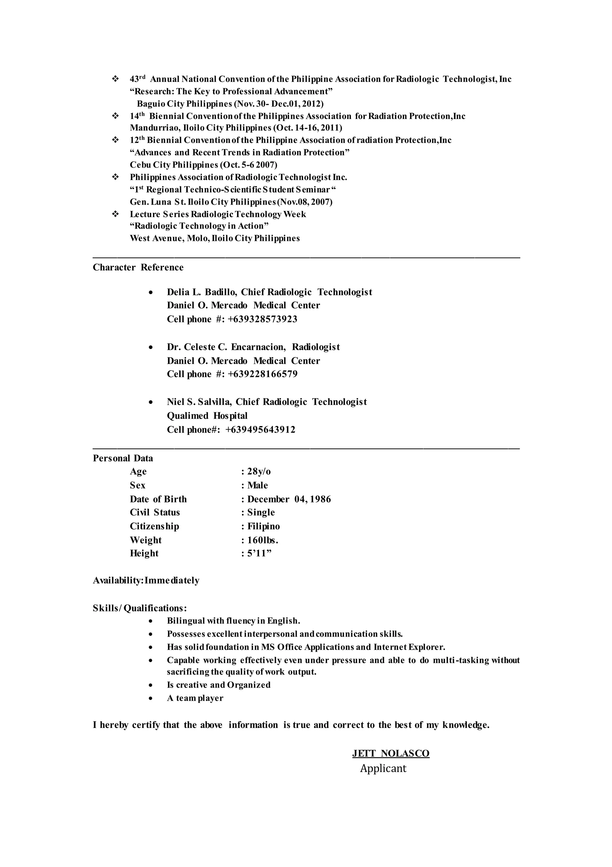  43rd
Annual National Convention of the Philippine Association forRadiologic Technologist, Inc
“Research: The Key to Professional Advancement”
Baguio City Philippines (Nov. 30- Dec.01, 2012)
 14th
Biennial Conventionof the Philippines Association forRadiation Protection,Inc
Mandurriao, Iloilo City Philippines (Oct. 14-16, 2011)
 12th
Biennial Conventionof the Philippine Association of radiation Protection,Inc
“Advances and Recent Trends in Radiation Protection”
Cebu City Philippines (Oct. 5-6 2007)
 Philippines Association of RadiologicTechnologist Inc.
“1st
Regional Technico-ScientificStudent Seminar“
Gen. Luna St. Iloilo City Philippines(Nov.08, 2007)
 Lecture Series RadiologicTechnology Week
“Radiologic Technology in Action”
West Avenue, Molo, Iloilo City Philippines
___________________________________________________________________________
Character Reference
 Delia L. Badillo, Chief Radiologic Technologist
Daniel O. Mercado Medical Center
Cell phone #: +639328573923
 Dr. Celeste C. Encarnacion, Radiologist
Daniel O. Mercado Medical Center
Cell phone #: +639228166579
 Niel S. Salvilla, Chief Radiologic Technologist
Qualimed Hospital
Cell phone#: +639495643912
___________________________________________________________________________
Personal Data
Age : 28y/o
Sex : Male
Date of Birth : December 04, 1986
Civil Status : Single
Citizenship : Filipino
Weight : 160lbs.
Height : 5’11”
Availability:Immediately
Skills/ Qualifications:
 Bilingual with fluency in English.
 Possesses excellent interpersonal andcommunication skills.
 Has solidfoundation in MS Office Applications and Internet Explorer.
 Capable working effectively even under pressure and able to do multi-tasking without
sacrificing the quality of work output.
 Is creative and Organized
 A team player
I hereby certify that the above information is true and correct to the best of my knowledge.
JETT NOLASCO
Applicant
 