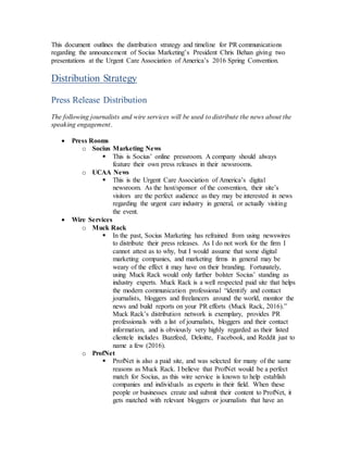 This document outlines the distribution strategy and timeline for PR communications
regarding the announcement of Socius Marketing’s President Chris Behan giving two
presentations at the Urgent Care Association of America’s 2016 Spring Convention.
Distribution Strategy
Press Release Distribution
The following journalists and wire services will be used to distribute the news about the
speaking engagement.
 Press Rooms
o Socius Marketing News
 This is Socius’ online pressroom. A company should always
feature their own press releases in their newsrooms.
o UCAA News
 This is the Urgent Care Association of America’s digital
newsroom. As the host/sponsor of the convention, their site’s
visitors are the perfect audience as they may be interested in news
regarding the urgent care industry in general, or actually visiting
the event.
 Wire Services
o Muck Rack
 In the past, Socius Marketing has refrained from using newswires
to distribute their press releases. As I do not work for the firm I
cannot attest as to why, but I would assume that some digital
marketing companies, and marketing firms in general may be
weary of the effect it may have on their branding. Fortunately,
using Muck Rack would only further bolster Socius’ standing as
industry experts. Muck Rack is a well respected paid site that helps
the modern communication professional “identify and contact
journalists, bloggers and freelancers around the world, monitor the
news and build reports on your PR efforts (Muck Rack, 2016).”
Muck Rack’s distribution network is exemplary, provides PR
professionals with a list of journalists, bloggers and their contact
information, and is obviously very highly regarded as their listed
clientele includes Buzzfeed, Deloitte, Facebook, and Reddit just to
name a few (2016).
o ProfNet
 ProfNet is also a paid site, and was selected for many of the same
reasons as Muck Rack. I believe that ProfNet would be a perfect
match for Socius, as this wire service is known to help establish
companies and individuals as experts in their field. When these
people or businesses create and submit their content to ProfNet, it
gets matched with relevant bloggers or journalists that have an
 