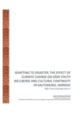 ADAPTING TO DISASTER; THE EFFECT OF
CLIMATE CHANGE ON SÁMI YOUTH
WELLBEING AND CULTURAL CONTINUITY
IN KAUTOKEINO, NORWAY
MSC THESIS IN GLOBAL HEALTH
EMILIE KOWALCZEWSKI
MAASTRICHT UNIVERSITY 2016
In collaboration with McMaster University, the Høgskolen i Sørøst-Norge and the Sámi allaskuvla/Diehtosiida
 