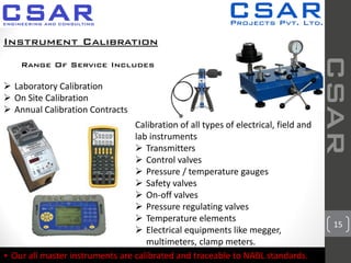 15
CSAR
Instrument Calibration
Calibration of all types of electrical, field and
lab instruments
 Transmitters
 Control valves
 Pressure / temperature gauges
 Safety valves
 On-off valves
 Pressure regulating valves
 Temperature elements
 Electrical equipments like megger,
multimeters, clamp meters.
* Our all master instruments are calibrated and traceable to NABL standards.
Range Of Service Includes
 Laboratory Calibration
 On Site Calibration
 Annual Calibration Contracts
 