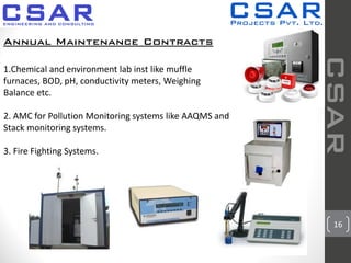 16
CSAR
Annual Maintenance Contracts
1.Chemical and environment lab inst like muffle
furnaces, BOD, pH, conductivity meters, Weighing
Balance etc.
2. AMC for Pollution Monitoring systems like AAQMS and
Stack monitoring systems.
3. Fire Fighting Systems.
 