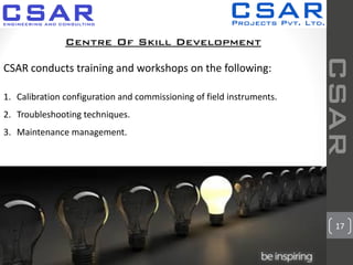 17
CSAR
Centre Of Skill Development
CSAR conducts training and workshops on the following:
1. Calibration configuration and commissioning of field instruments.
2. Troubleshooting techniques.
3. Maintenance management.
 