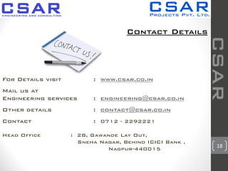 18
Contact Details
For Details visit : www.csar.co.in
Mail us at
Engineering services : engineering@csar.co.in
Other details : contact@csar.co.in
Contact : 0712 - 2292221
Head Office : 28, Gawande Lay Out,
Sneha Nagar, Behind ICICI Bank ,
Nagpur-440015
CSAR
 