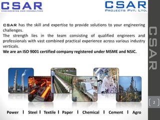 2
CSAR has the skill and expertise to provide solutions to your engineering
challenges.
The strength lies in the team consisting of qualified engineers and
professionals with vast combined practical experience across various industry
verticals.
We are an ISO 9001 certified company registered under MSME and NSIC.
CSAR
Power I Steel I Textile I Paper I Chemical I Cement I Agro
 
