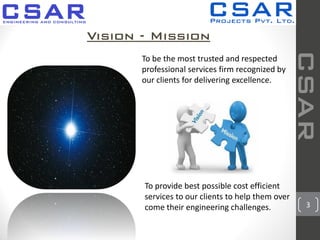 3
Vision - Mission
To be the most trusted and respected
professional services firm recognized by
our clients for delivering excellence.
CSAR
To provide best possible cost efficient
services to our clients to help them over
come their engineering challenges.
 