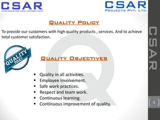 Quality Policy
To provide our customers with high quality products , services. And to achieve
total customer satisfaction.
Quality Objectives
 Quality in all activities.
 Employee involvement.
 Safe work practices.
 Respect and team work.
 Continuous learning.
 Continuous improvement of quality.
CSAR
5
 