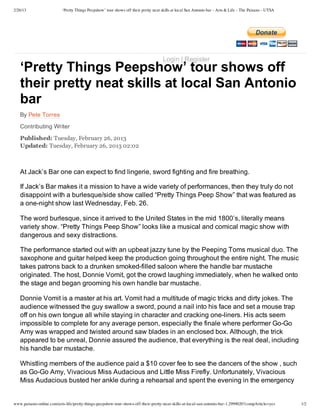 2/26/13 ‘Pretty Things Peepshow’ tour shows off their pretty neat skills at local San Antonio bar - Arts & Life - The Paisano - UTSA
www.paisano-online.com/arts-life/pretty-things-peepshow-tour-shows-off-their-pretty-neat-skills-at-local-san-antonio-bar-1.2999020?compArticle=yes 1/2
‘Pretty Things Peepshow’ tour shows off
their pretty neat skills at local San Antonio
bar
By Pete Torres
Contributing Writer
Published: Tuesday, February 26, 2013
Updated: Tuesday, February 26, 2013 02:02
 
At Jack’s Bar one can expect to find lingerie, sword fighting and fire breathing.
If Jack’s Bar makes it a mission to have a wide variety of performances, then they truly do not
disappoint with a burlesque/side show called “Pretty Things Peep Show” that was featured as
a one­night show last Wednesday, Feb. 26.
The word burlesque, since it arrived to the United States in the mid 1800’s, literally means
variety show. “Pretty Things Peep Show” looks like a musical and comical magic show with
dangerous and sexy distractions.
The performance started out with an upbeat jazzy tune by the Peeping Toms musical duo. The
saxophone and guitar helped keep the production going throughout the entire night. The music
takes patrons back to a drunken smoked­filled saloon where the handle bar mustache
originated. The host, Donnie Vomit, got the crowd laughing immediately, when he walked onto
the stage and began grooming his own handle bar mustache.
Donnie Vomit is a master at his art. Vomit had a multitude of magic tricks and dirty jokes. The
audience witnessed the guy swallow a sword, pound a nail into his face and set a mouse trap
off on his own tongue all while staying in character and cracking one­liners. His acts seem
impossible to complete for any average person, especially the finale where performer Go­Go
Amy was wrapped and twisted around saw blades in an enclosed box. Although, the trick
appeared to be unreal, Donnie assured the audience, that everything is the real deal, including
his handle bar mustache.
Whistling members of the audience paid a $10 cover fee to see the dancers of the show , such
as Go­Go Amy, Vivacious Miss Audacious and Little Miss Firefly. Unfortunately, Vivacious
Miss Audacious busted her ankle during a rehearsal and spent the evening in the emergency
 
Login | Register
 