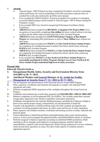 7- Award:
a- Telecom Egypt - OSP II Project has been awarded the President's Award for outstanding
safety performance for work accomplishing 4,822,584 consecutive exposure hours of
accident-free work and continuously up till the end of project.
b- I was awarded the ES&H President's Award in recognition for excellence in managing
successful ES&H program which resulted in Telecom Egypt - OSP II Project earning the
President's Award.
c- I was awarded 2002 Lion Award in recognizing Performance Excellence (Safety
Excellence).
d- ARESCO has been awarded from BECHTEL at Egyptian LNG Project IDKU for in
recognition of successfully completing One million job hours worked without a lost time
accident and the efforts made towards achieving A Zero Accident Program.
e- ARESCO has been awarded from GUPCO Petroleum Company at Ras Shukeir
Projects for outstanding HSE performance to achieve Three Million hours without lost
time injury.
f- ARESCO has been awarded from PGESCo at Cairo North (I) Power Station Project
for completing five hundred thousands Accident-Free Hours and for hence achieving
PGESCo Zero Accident Program.
g- ARESCO has been awarded from PGESCo at Cairo North (II) Power Station Project
for completing five hundred thousands Accident-Free Hours and for hence achieving
PGESCo Zero Accident Program.
h- I was awarded from PGESCo at Cairo North (I & II) Power Station Project for
successfully participated in Safety Program. During I was at Cairo North (I & II)
Power Station Project maintained high level of safety awareness.
Present Job:
Elsewedy Electric Grub as:
1- Occupational Health, Safety, Security and Environment Director from
15/9/2007 to 30 / 9 / 2015.
2- And Board Member and General Manager of AL Arabia for Facility
Management & Security from 17 / 11 / 2012 to 30 / 9 / 2015.
A- The development and administration of the Elsewedy Electric Group HSSE Program.
B- Plans, organizes, coordinates and maintains the programs to comply with industrial HSSE
regulations and codes.
C- Performs occupational HSSE inspections of the workplace throughout the Group Factors &
Projects.
D- Establishes and maintains the overall safety programs and ISO1400:2004 - OHSAS 18001:2007
E- Monitors compliance to all Occupational HSE Act (OSHA). This includes under/above ground
storage tanks, liquid and water, facility's capabilities and routine inspections.
F- Establishes and administers the materials handling program, including the Employee's (Right to
Know) laws and the proper storage, transportation, use and disposition of materials.
G- Consults with departments to identify training needs, Provides complete development and
evaluation of training programs and classes on safety issues and the use of safety equipment.
H- Plans, organizes and conducts seminars, workshops and training sessions on safety, materials and
physical agents.
I- Assists departments in identifying problems and implementing safety issues and procedures,
receives, reviews and investigates Occupational Safety and Health (OSHA) reports of violations.
J- Performs assigned workplace inspections according to established OSHA procedures, Holds
meetings to advise managers and employees of program purposes and their right and
responsibilities, conducts walk around inspections, Holds closing conferences to review violations
observed and clarify questions on issues, Provides written reports of violations noted to
appropriate agencies.
2
 