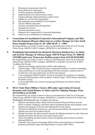 A- Maintenance planning and check list.
B- Route planning for supervisors.
C- Visitation program and fulfillment.
D- Implementation of an efficient bonus system.
E- Capacity planning within performance improvement.
F- Sudden site visit for labor management.
G- Site preparation and availability of tool and parts.
H- Top ten callbacks and action.
I- Training of potential labors for promotion.
J- Management of stores.
K- Customer satisfaction survey.
L- Proposals for re-organization of concerned departments.
M- Hand over new installations to maintenance.
4- Consortium of Consolidated Contractors International Company and Misr
Sons Development (Hassan Allam Sons) as a Safety Manager in Cairo North
Power Station Project from 21 /10 / 2002 till 28 / 2 / 2003 .
My responsibilities are similar in nature to what was described above while I'm in El Sewedy
Cables Group, ARESCO ASEC Company, SIEMENS Lit And Schindler Ltd.
5- Washington International, Inc.(formerly Morrison Knudsen Inc.) As Safety
and Security Manager in Telecom Egypt -OSP II Project from 1/1/ 2000 till
15/8/2002 and Luxor Wastewater facilities project from 16/9 till 20/10/2002 .
My responsibilities are similar in nature to what was described above while I'm in El Sewedy
Cables Group, ARESCO ASEC Company, SIEMENS Lit, Schindler Ltd and CCIC & HSA.
In addition the flowing.
A- Organize and manage security plan to offices and warehouses.
B- Telecom Egypt - OSP II Project has been awarded the President's Award for outstanding
safety performance for work accomplishing 4,822,584 consecutive exposure hours of
accident-free work and continuously up till the end of project.
C- I was awarded the ES&H President's Award in recognition for excellence in managing
successful ES&H program which resulted in Telecom Egypt - OSP II Project earning the
President's Award.
D- I was awarded 2002 Lion Award in recognizing Performance Excellence (Safety
Excellence).
6- M1A1 Tank Plant (Military Factory 200) under supervision of General
Dynamics and United Defense As Safety and Fire Fighting Manager From
25/12/1998 to 31/12/1999.
My responsibilities are similar in nature to what was described above while I'm in El Sewedy
Cables Group, ARESCO ASEC Company, SIEMENS Lit, Schindler Ltd and CCIC & HSA and
Washington International, Inc. In addition the flowing.
A- Organize and manage Safety, Health and Environmental Protection Plan to prevent
factory accidents, emergency and nature and environmental disaster and emergency cases.
B- Organize and manage Fire Prevent and Fighting Plan for the factory.
C- Training fire fighting by all electronic, auto and manual methods and cooperation with fire
fighting unit to prevent accidents and fire.
D- Manage electronics fire alarm network and auto fire fighting networks by water, foam and
halogen and carbon dioxide gas to the entire factory sector.
E- Direct fire fighting unit that consists of three fire fighting vehicle (Pierce) and thirty
high-qualified men.
F- Cooperate with, organize and manage different plans and instrument to environmental
protection and disaster plane that helped factory to archive (ISO 14001).
4
 