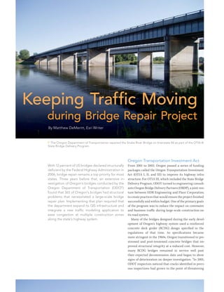 Keeping Traffic Moving
during Bridge Repair Project
By Matthew DeMeritt, Esri Writer
With 12 percent of US bridges declared structurally
deficient by the Federal Highway Administration in
2006, bridge repair remains a top priority for most
states. Three years before that, an extensive in-
vestigation of Oregon’s bridges conducted by the
Oregon Department of Transportation (ODOT)
found that 365 of Oregon’s bridges had structural
problems that necessitated a large-scale bridge
repair plan. Implementing that plan required that
the department expand its GIS infrastructure and
integrate a new traffic modeling application to
ease congestion at multiple construction zones
along the state’s highway system.
Oregon Transportation Investment Act
From 2001 to 2003, Oregon passed a series of funding
packages called the Oregon Transportation Investment
Act (OTIA I, II, and III) to improve its highway infra-
structure. For OTIA III, which included the State Bridge
Delivery Program, ODOT turned to engineering consult-
ants Oregon Bridge Delivery Partners (OBDP), a joint ven-
ture between HDR Engineering and Fluor Corporation,
to create practices that would ensure the project finished
successfully and within budget. One of the primary goals
of the program was to reduce the impact on commuter
and business traffic during large-scale construction on
its road system.
Many of the bridges designed during the early devel-
opment of Oregon’s highway system used a reinforced
concrete deck girder (RCDG) design specified in the
regulations of that time. As specifications became
more stringent in the 1960s, Oregon transitioned to pre-
stressed and post-tensioned concrete bridges that im-
proved structural integrity at a reduced cost. However,
many RCDG bridges remained in service well past
their expected decommission date and began to show
signs of deterioration on deeper investigation. “In 2001,
ODOT inspectors noticed that cracks identified in previ-
ous inspections had grown to the point of threatening
 The Oregon Department of Transportation repaired the Snake River Bridge on Interstate 84 as part of the OTIA III
State Bridge Delivery Program.
 