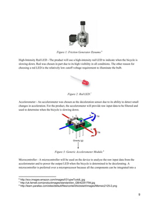  
Figure 1: Friction Generator Dynamo.  6
 
High­Intensity Red LED ­ The product will use a high­intensity red LED to indicate when the bicycle is 
slowing down. Red was chosen in part due to its high visibility in all conditions. The other reason for 
choosing a red LED is the relatively low cutoff voltage requirement to illuminate the bulb. 
 
Figure 2: Red LED.  7
 
Accelerometer ­ An accelerometer was chosen as the deceleration sensor due to its ability to detect small 
changes in acceleration. For the product, the accelerometer will provide raw input data to be filtered and 
used to determine when the bicycle is slowing down. 
 
Figure 3: Generic Accelerometer Module.  8
 
Microcontroller ­ A microcontroller will be used on the device to analyze the raw input data from the 
accelerometer and to power the output LED when the bicycle is determined to be decelerating. A 
microcontroller is preferred over a microprocessor because all the components can be integrated into a 
6
 http://ecx.images­amazon.com/images/I/31ypwTcotdL.jpg 
7
 http://uk.farnell.com/productimages/standard/en_GB/42251794.jpg 
8
 http://learn.parallax.com/sites/default/files/content/kickstart/images/Memsic2125­2.png 
 
9 
 