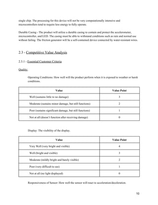 single chip. The processing for this device will not be very computationally intensive and 
microcontrollers tend to require less energy to fully operate. 
 
Durable Casing ­ The product will utilize a durable casing to contain and protect the accelerometer, 
microcontroller, and LED. The casing must be able to withstand conditions such as rain and normal use 
without failing. The friction generator will be a self­contained device connected by water­resistant wires. 
 
 
2.3 ­ ​Competitive Value Analysis 
 
2.3.1 ­ ​Essential Customer Criteria 
 
Quality: 
 
Operating Conditions: How well will the product perform when it is exposed to weather or harsh 
conditions. 
 
Value  Value Point 
Well (sustains little to no damage)  3 
Moderate (sustains minor damage, but still functions)  2 
Poor (sustains significant damage, but still functions)  1 
Not at all (doesn’t function after receiving damage)  0 
 
 
Display: The visibility of the display. 
 
Value  Value Point 
Very Well (very bright and visible)  4 
Well (bright and visible)  3 
Moderate (mildly bright and barely visible)  2 
Poor (very difficult to see)  1 
Not at all (no light displayed)  0 
 
Responsiveness of Sensor: How well the sensor will react to acceleration/deceleration. 
 
10 
 