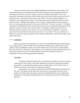 Each given criterion needed to be weighted depending on its significance to the customer. The 
most essential criterion is the responsiveness of the sensor. If the device can not properly measure the 
acceleration of the bicycle, the cyclist’s safety is at risk. The visibility of the display is also crucial 
towards the functionality of the device. Other vehicles and cyclists need to be able to easily see the LED 
when the bicycle is slowing down for the device to be effective. The chosen rating for display is a 3. 
Durability is very important and is rated a 3. The lifespan of the device is important, and for it to last, it 
needs to be able to withstand harsh conditions. The user input is important because the user should not 
have to be moving especially quickly for the device to still function. This value was rated a 2. The battery 
maintenance is influential because the customer does not have to worry about replacing the battery for the 
product to continue to function. This value was rated a 2. Installation versatility was next due to its 
importance for the convenience of the customer. It is not as crucial because installation is a one­time 
process and it does not affect the functionality of the device. It was rated a 2. Price was rated last as a 1. 
The device can be more expensive because it offers a premium solution that cyclists need to improve their 
safety on the streets.  
 
2.3.3 ­ ​Competitors 
 
Market research has shown that there are a variety of current products that offer similar functions 
to our design. There are many tail lights for the sole purpose of notifying other vehicles of the cyclist’s 
presence. There are headlights to improve the cyclist’s frontal vision. Lastly, there is a similar product 
that senses the bicycle’s deceleration. These products can be compared in similar markets because they all 
improve the safety of the cyclist. The chosen design is unique from its predecessors due to its 
consolidation of features and energy generation component. 
 
Tail Lights: 
 
Tail lights are lights that attach to the rear of the bicycle and light up to improve visibility 
of the bicycle to others nearby. These lights typically have one function and operate constantly. 
Some lights are constantly illuminated, and some constantly flash on and off. They all rely on 
batteries for operation, which need to be replaced or recharged. 
These products vary in price from about $10 to about $50 depending on the features that 
they offer. The distance that the light can be seen from has a large impact on the price of the 
product. Extra features like turn signals, or having a rechargeable battery are also influential on 
the final price of the product. Illustrated below are two top products on both ends of the pricing 
spectrum: 
 
 
13 
 