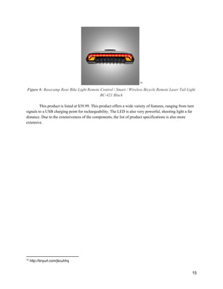  10
Figure 6: ​Basecamp Rear Bike Light Remote Control / Smart / Wireless Bicycle Remote Laser Tail Light 
BC­421 Black 
 
This product is listed at $39.99. This product offers a wide variety of features, ranging from turn 
signals to a USB charging point for rechargeability. The LED is also very powerful, shooting light a far 
distance. Due to the extensiveness of the components, the list of product specifications is also more 
extensive. 
 
 
 
 
10
 http://tinyurl.com/jkcuhhq 
 
15 
 