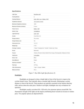  
Figure 7: Rear Bike Light Specifications (2) 
Headlights: 
 
Headlights are designed to shine a bright light in front of the bicycle to improve the 
cyclists frontal vision. They typically shine a constant light forwards, illuminating a certain 
distance in front of the bicycle. These products are typically consistent in the features that they 
offer, and are about the same price. Similar to tail lights, headlights also rely on batteries for 
operation.  
Headlights usually cost about $10 ­ $20 with a few premium options around $40. The 
illumination strength of the lights are the largest contributing factor towards an increase in market 
price. Two popular options are depicted below: 
 
 
 
16 
 