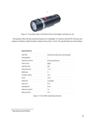  11
 
Figure 8: ​Front Bike Light 5­LED Black Bicycle Headlight with Batteries Set 
 
This product offers the bare minimum features for a headlight. It is listed at only $6.99. It has the sole 
purpose of shining a light forwards to improve the cyclist’s vision. The specifications are shown below: 
 
 
 
 
Figure 9: Front Bike Light Specifications 
 
 
 
 
11
 http://tinyurl.com/hn7pfmx 
 
17 
 
