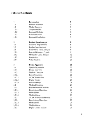 Table of Contents 
 
 
1 
1.1 
1.2 
1.2.1 
1.2.2 
1.2.3 
1.2.4 
 
2 
2.1 
2.2 
2.3 
2.3.1 
2.3.2 
2.3.3 
2.3.4 
 
3 
3.1 
3.1.1 
3.1.2 
3.1.2.1 
3.1.2.2 
3.1.2.3 
3.1.2.4 
3.2 
3.2.1 
3.2.1.1 
3.2.1.2 
3.2.1.3 
3.2.2 
3.2.2.1 
3.2.2.2 
3.2.2.3 
3.2.3 
Introduction 
Problem Statement 
Market Research 
Targeted Market 
Research Methods 
Research Results 
Research Conclusions 
 
Product Requirements 
Customer Requirements 
Product Specifications 
Competitive Value Analysis 
Essential Customer Criteria 
Metrics for Value Analysis 
Competitors 
Value Analysis 
 
Design Approach 
System Architecture 
Design Overview 
Modular Overview 
Power Generation 
AC/DC Conversion 
Digital Control 
Indicator Output 
Module Definition 
Power Generation Module 
Description of Functions 
Module Input 
Module Output 
AC/DC Conversion Module 
Description of Functions 
Module Input 
Module Output 
Digital Control Module 
5 
5 
5 
5 
5 
6 
7 
 
8 
8 
8 
9 
9 
12 
13 
20 
 
22 
22 
22 
22 
22 
23 
23 
24 
24 
24 
24 
25 
25 
27 
27 
29 
29 
29 
 
1 
 