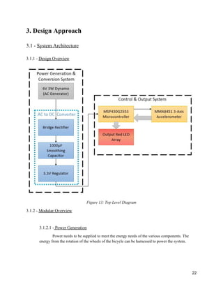 3. Design Approach 
 
3.1 ­ ​System Architecture 
 
3.1.1 ­ ​Design Overview 
 
 
Figure 13: Top Level Diagram  
3.1.2 ­ ​Modular Overview 
 
3.1.2.1 ­​ Power Generation   
Power needs to be supplied to meet the energy needs of the various components. The 
energy from the rotation of the wheels of the bicycle can be harnessed to power the system. 
 
 
22 
 