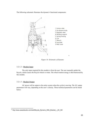 The following schematic illustrates the dynamo’s functional components:  
   14
Figure 14: Schematic of Dynamo 
 
3.2.1.2 ­ ​Module Input 
The only input required for this module is from the user. The user manually pedals the 
bicycle, which causes the bicycle wheels to rotate. The wheel rotation energy is then harnessed by 
this module. 
 
3.2.1.3 ­ ​Module Output 
AC power will be output to the entire system when the cyclist is moving. The AC output 
parameters will vary, depending on the user’s velocity. These technical parameters can be found 
below:  
 
 
 
 
14
 http://www.seeedstudio.com/wiki/Bicycle_Dynamo_With_Bracket_­_6V_3W 
 
25 
 