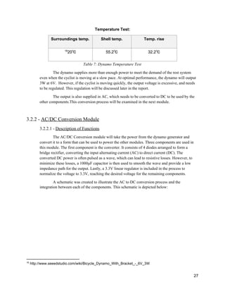 Temperature Test: 
Surroundings temp.  Shell temp.  Temp. rise 
20℃ 16
55.2℃  32.2℃ 
Table 7: Dynamo Temperature Test 
The dynamo supplies more than enough power to meet the demand of the rest system 
even when the cyclist is moving at a slow pace. At optimal performance, the dynamo will output 
3W at 6V.  However, if the cyclist is moving quickly, the output voltage is excessive, and needs 
to be regulated. This regulation will be discussed later in the report. 
The output is also supplied in AC, which needs to be converted to DC to be used by the 
other components.This conversion process will be examined in the next module. 
 
3.2.2 ­ ​AC/DC Conversion Module 
3.2.2.1 ­ ​Description of Functions 
The AC/DC Conversion module will take the power from the dynamo generator and 
convert it to a form that can be used to power the other modules. Three components are used in 
this module. The first component is the converter. It consists of 4 diodes arranged to form a 
bridge rectifier, converting the input alternating current (AC) to direct current (DC). The 
converted DC power is often pulsed as a wave, which can lead to resistive losses. However, to 
minimize these losses, a 1000μF capacitor is then used to smooth the wave and provide a low 
impedance path for the output. Lastly, a 3.3V linear regulator is included in the process to 
normalize the voltage to 3.3V, reaching the desired voltage for the remaining components.  
A schematic was created to illustrate the AC to DC conversion process and the 
integration between each of the components. This schematic is depicted below: 
16
 http://www.seeedstudio.com/wiki/Bicycle_Dynamo_With_Bracket_­_6V_3W 
 
27 
 