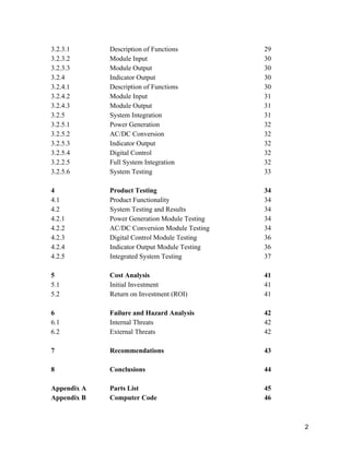 3.2.3.1 
3.2.3.2 
3.2.3.3 
3.2.4 
3.2.4.1 
3.2.4.2 
3.2.4.3 
3.2.5 
3.2.5.1 
3.2.5.2 
3.2.5.3 
3.2.5.4 
3.2.2.5 
3.2.5.6 
 
4 
4.1 
4.2 
4.2.1 
4.2.2 
4.2.3 
4.2.4 
4.2.5 
 
5 
5.1 
5.2 
 
6 
6.1 
6.2 
 
7 
 
8 
 
Appendix A 
Appendix B 
Description of Functions 
Module Input 
Module Output 
Indicator Output 
Description of Functions 
Module Input 
Module Output 
System Integration 
Power Generation 
AC/DC Conversion 
Indicator Output 
Digital Control 
Full System Integration 
System Testing 
 
Product Testing 
Product Functionality 
System Testing and Results 
Power Generation Module Testing 
AC/DC Conversion Module Testing 
Digital Control Module Testing 
Indicator Output Module Testing 
Integrated System Testing 
 
Cost Analysis 
Initial Investment 
Return on Investment (ROI) 
 
Failure and Hazard Analysis 
Internal Threats 
External Threats 
 
Recommendations 
 
Conclusions 
 
Parts List 
Computer Code   
29 
30 
30 
30 
30 
31 
31 
31 
32 
32 
32 
32 
32 
33 
 
34 
34 
34 
34 
34 
36 
36 
37 
 
41 
41 
41 
 
42 
42 
42 
 
43 
 
44 
 
45 
46 
 
2 
 