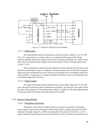 
Figure 17: Schematic of Digital Control Module 
3.2.3.2 ­ ​Module Input 
The microcontroller and the accelerometer will share an input voltage (V​CC​) of 3.3V DC. 
The 3.3V is expected to be a constant value as it is coming from the output of the voltage 
regulator, and may only drop in voltage if the bicycle is traveling at extremely slow speeds of less 
than 5 km/h. The typical current supply to the control module is 330 μA, offering a power draw 
of only 1.1 mW. 
While the program is running, the microcontroller will be expecting 8 bit char data values 
from the accelerometer at a rate of 1 sample/ms. The accelerometer uses its own built­in analog to 
digital converter, and therefore the values from the accelerometer can be immediately read by the 
microcontroller. A sample rate of 1 sample/ms should be sufficient to sense any deceleration and 
to resultantly light up the LED array. 
3.2.3.3 ­ ​Module Output 
The output of the digital control module will be an active high voltage of 3V to the LED 
array when the accelerometer detects a backwards acceleration. The data rate of the output will be 
the same as the sample rate of the accelerometer, which is 1 sample/ms. The code implemented in 
the microcontroller will entirely control the output of the module. 
 
3.2.4 ­ ​Indicator Output Module 
3.2.4.1 ­ ​Description of Functions 
The purpose of the Indicator Output module is to produce a noticeable visual display 
when a signal is received from the digital control module. When a signal is received to the NPN 
transistor, the supply voltage V​in​ will flow through and into the resistor. Given that V​in​ is 3.3V, 
and the absolute maximum characteristics for the LEDs are 2.4V with 20mA, the resistor R1 will 
 
30 
 
