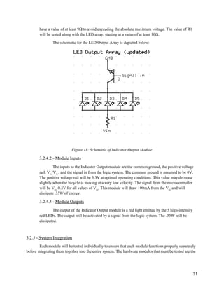 have a value of at least 9Ω to avoid exceeding the absolute maximum voltage. The value of R1 
will be tested along with the LED array, starting at a value of at least 10Ω. 
The schematic for the LED Output Array is depicted below: 
 
 
Figure 18: Schematic of Indicator Output Module 
3.2.4.2 ­ ​Module Inputs 
The inputs to the Indicator Output module are the common ground, the positive voltage 
rail, V​cc​/V​in ​, and the signal in from the logic system. The common ground is assumed to be 0V. 
The positive voltage rail will be 3.3V at optimal operating conditions. This value may decrease 
slightly when the bicycle is moving at a very low velocity. The signal from the microcontroller 
will be V​cc​­0.3V for all values of V​cc​. This module will draw 100mA from the V​cc​ and will 
dissipate .33W of energy. 
3.2.4.3 ­ ​Module Outputs 
The output of the Indicator Output module is a red light emitted by the 5 high­intensity 
red LEDs. The output will be activated by a signal from the logic system. The .33W will be 
dissipated. 
 
3.2.5 ­ ​System Integration 
Each module will be tested individually to ensure that each module functions properly separately 
before integrating them together into the entire system. The hardware modules that must be tested are the 
 
31 
 