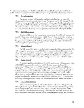 Power Generation module and the AC/DC module. The software of the Digital Control and Output 
module must also be programmed and tested before they are integrated with their hardware counterparts. 
3.2.5.1 ­ ​Power Generation 
The dynamo generator will be attached to a bicycle wheel and have its output AC 
voltages monitored at various speeds on the bicycle. The dynamo must be able to output 6V and 
1.89W at an average speed of 15 km/h. The generator’s voltage output should only drop below an 
operational level of 3.3V when the bicycle is traveling at a much slower speed of 5 km/h. These 
values will ensure that when the generator is connected to the AC/DC converter, and the system 
as a whole, it will provide enough power to operate the microcontroller, and output to the LED. 
3.2.5.2 ­ ​AC/DC Conversion 
Once the AC/DC conversion module circuit is constructed, the module will be connected 
to an AC voltage source and a load resistance of 50Ω. The AC voltage input will be varied and 
tested between the minimum value of 3.3V and the maximum value of 8V. The output voltage of 
the regulator is expected to be 3.3V at all values of input voltage, showing how it will perform 
when connected to the dynamo input generator. 
3.2.5.3 ­ ​Indicator Output 
The LED array will be tested by itself before it is integrated with the microcontroller. The 
LEDs are expected to receive an input of 2.4V from the microcontroller pin. The actual output 
voltage of the microcontroller is expected to be 3V, so it will be regulated down to 2.4V using a 
resistor with at least 10Ω (as calculated in section 3.4). To test the LED array configuration 
independently, the module will be connected to a 3.3V power source to see if the LEDs light up. 
3.2.5.4 ­ ​Digital Control 
To test the Digital Control module, the MMA8451 accelerometer will be connected to the 
MSP430G2553 microcontroller via pins 1.6 and 1.7. Both the microcontroller and the 
accelerometer will be powered by a 3.3V DC voltage for use in testing. The output LED array 
will also be connected to the microcontroller via pin 1.2. Code will be written in Code Composer 
Studio that will read the data input from the accelerometer, notice when there is a prolonged 
negative acceleration, and trigger the illumination of the output LEDs. This module will be 
initially tested by using variables in the code to simulate negative acceleration. When the code is 
complete and operational, the full module will be tested by connecting it to a 3.3V power source, 
and actually simulating a negative voltage with motion of the module in order to light the LEDs. 
3.2.5.5 ­ ​Full System Integration 
After successful testing of every individual module, the full system will be prototyped 
following the circuit diagrams that have been shown earlier in the report. The dynamo generator 
will be directly attached to the front wheel of the bicycle. The rest of the components will be 
wired together on a protoboard for initial testing. The board will be attached to the back of the 
bicycle and oriented in the correct direction in order to detect backwards motion. The final device 
 
32 
 